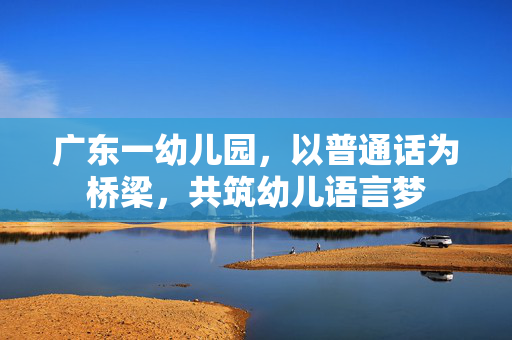 广东一幼儿园，以普通话为桥梁，共筑幼儿语言梦