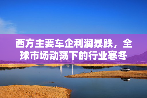 西方主要车企利润暴跌，全球市场动荡下的行业寒冬