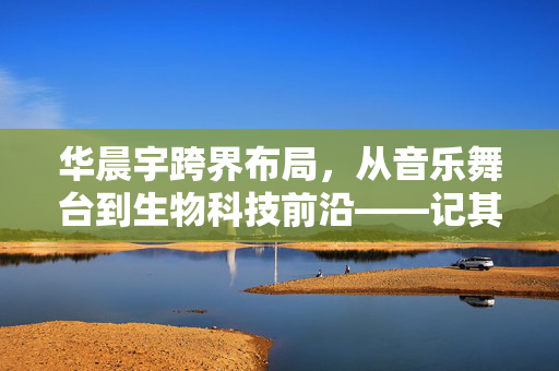 华晨宇跨界布局，从音乐舞台到生物科技前沿——记其投资成立生物科技公司的创新之旅
