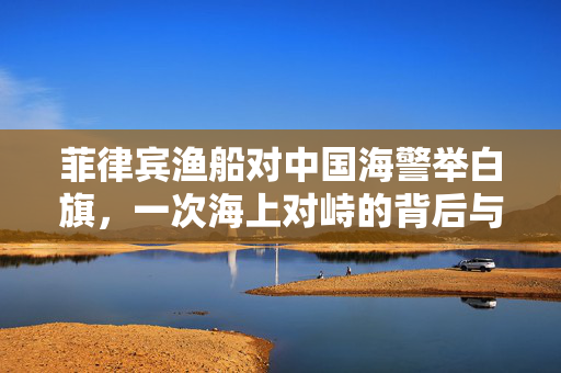 菲律宾渔船对中国海警举白旗，一次海上对峙的背后与思考