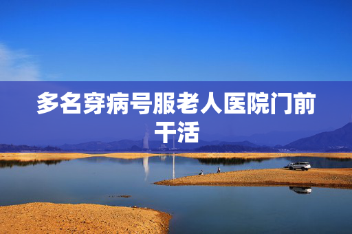 多名穿病号服老人医院门前干活