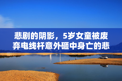 悲剧的阴影，5岁女童被废弃电线杆意外砸中身亡的悲剧故事