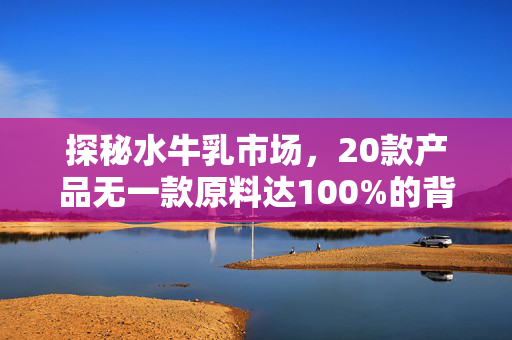 探秘水牛乳市场，20款产品无一款原料达100%的背后
