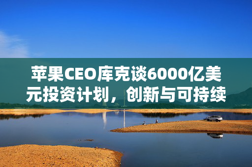 苹果CEO库克谈6000亿美元投资计划，创新与可持续性的双轮驱动