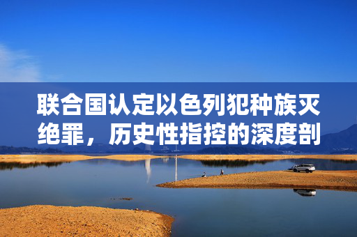 联合国认定以色列犯种族灭绝罪，历史性指控的深度剖析与反思
