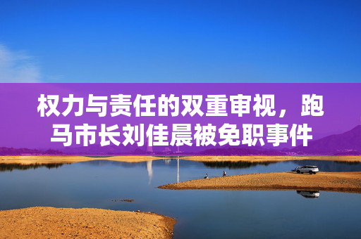 权力与责任的双重审视，跑马市长刘佳晨被免职事件