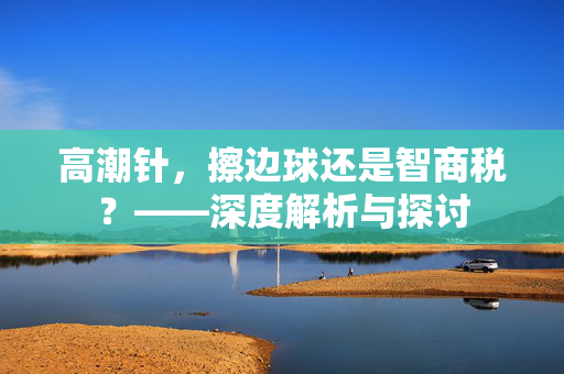 高潮针，擦边球还是智商税？——深度解析与探讨