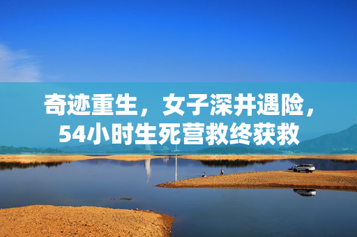 奇迹重生，女子深井遇险，54小时生死营救终获救