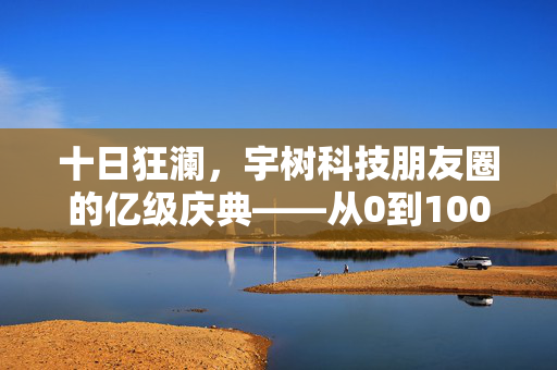 十日狂澜，宇树科技朋友圈的亿级庆典——从0到100亿的非凡之旅