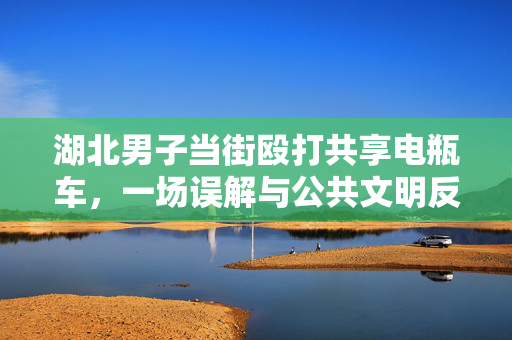 湖北男子当街殴打共享电瓶车，一场误解与公共文明反思的闹剧