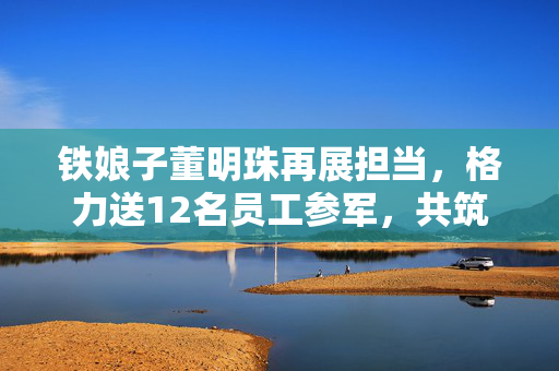 铁娘子董明珠再展担当，格力送12名员工参军，共筑国防梦
