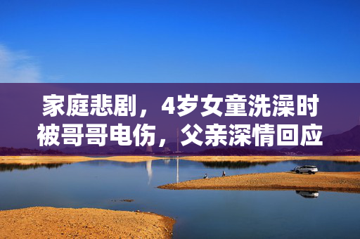 家庭悲剧，4岁女童洗澡时被哥哥电伤，父亲深情回应引社会关注