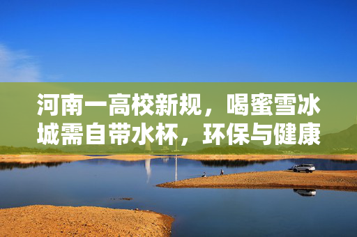 河南一高校新规，喝蜜雪冰城需自带水杯，环保与健康的双赢之举