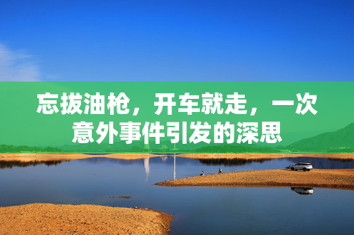 忘拔油枪，开车就走，一次意外事件引发的深思