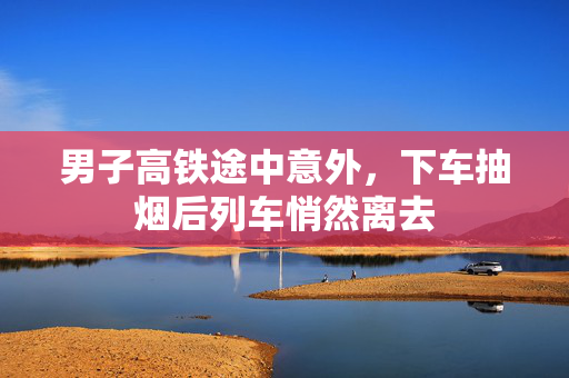 男子高铁途中意外，下车抽烟后列车悄然离去