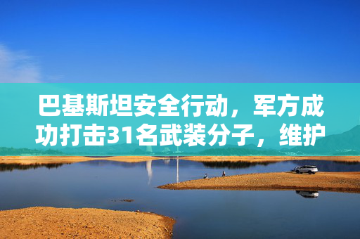 巴基斯坦安全行动，军方成功打击31名武装分子，维护国家安全与稳定
