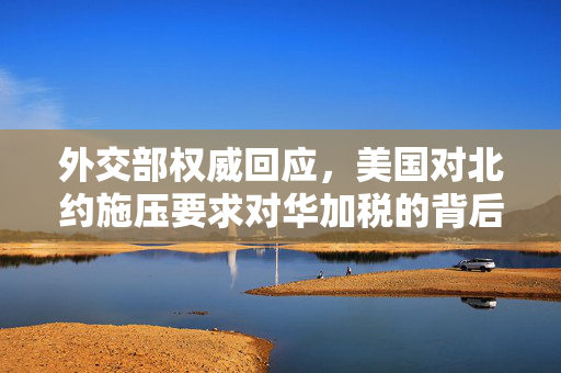 外交部权威回应，美国对北约施压要求对华加税的背后考量与中方立场
