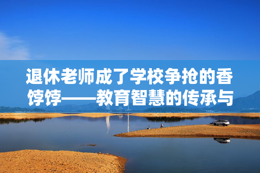 退休老师成了学校争抢的香饽饽——教育智慧的传承与再创新