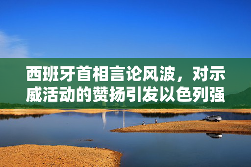 西班牙首相言论风波，对示威活动的赞扬引发以色列强烈不满与外交争议
