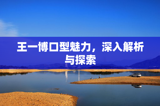 王一博口型魅力，深入解析与探索