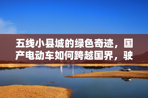 五线小县城的绿色奇迹，国产电动车如何跨越国界，驶向欧洲市场