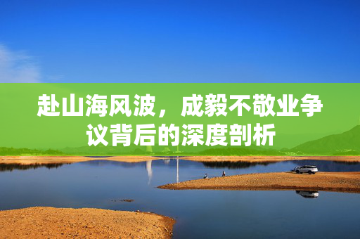 赴山海风波，成毅不敬业争议背后的深度剖析