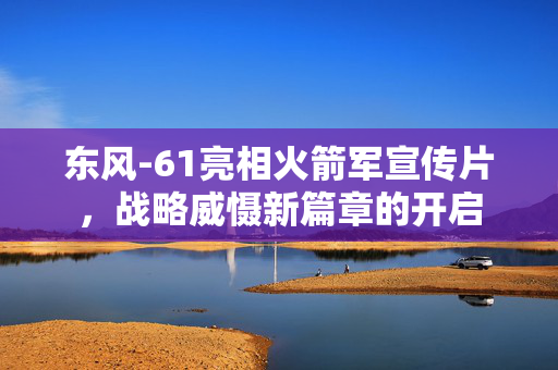 东风-61亮相火箭军宣传片，战略威慑新篇章的开启