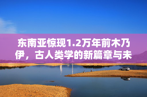 东南亚惊现1.2万年前木乃伊，古人类学的新篇章与未解之谜