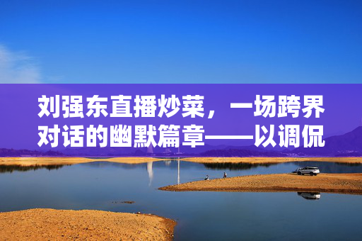 刘强东直播炒菜，一场跨界对话的幽默篇章——以调侃马云为引的商业智慧火花
