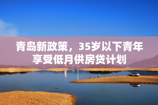 青岛新政策，35岁以下青年享受低月供房贷计划