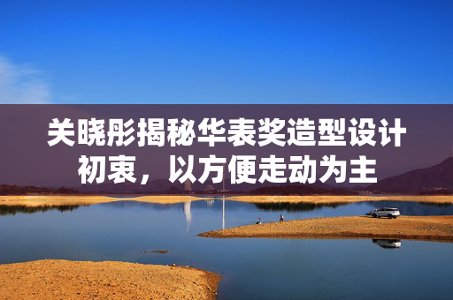 关晓彤揭秘华表奖造型设计初衷，以方便走动为主