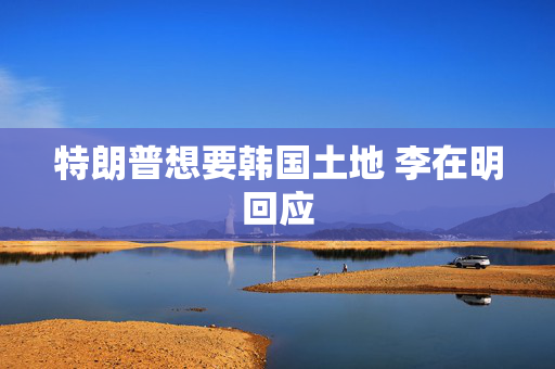 特朗普想要韩国土地 李在明回应