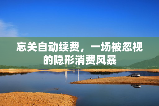 忘关自动续费，一场被忽视的隐形消费风暴