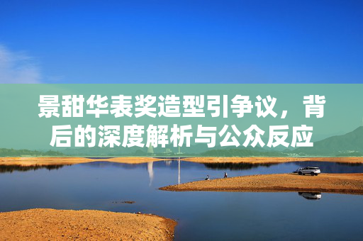 景甜华表奖造型引争议，背后的深度解析与公众反应