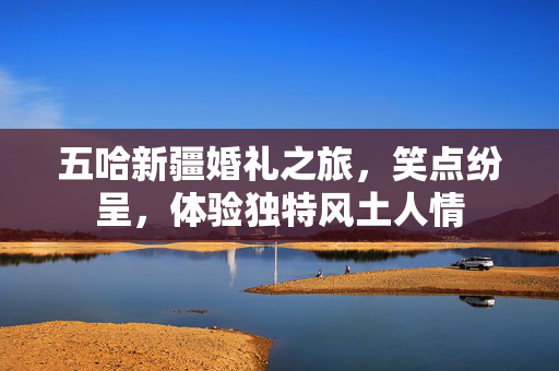 五哈新疆婚礼之旅，笑点纷呈，体验独特风土人情