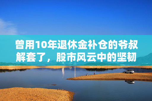曾用10年退休金补仓的爷叔解套了，股市风云中的坚韧与智慧
