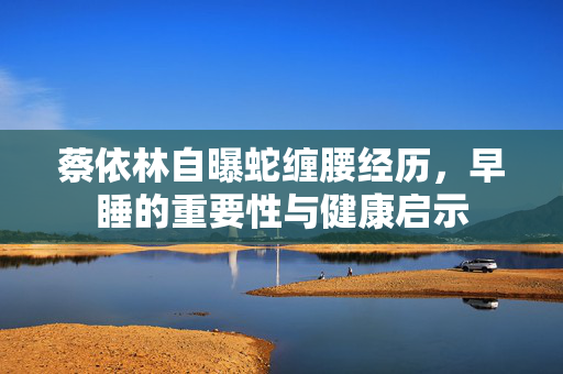 蔡依林自曝蛇缠腰经历，早睡的重要性与健康启示