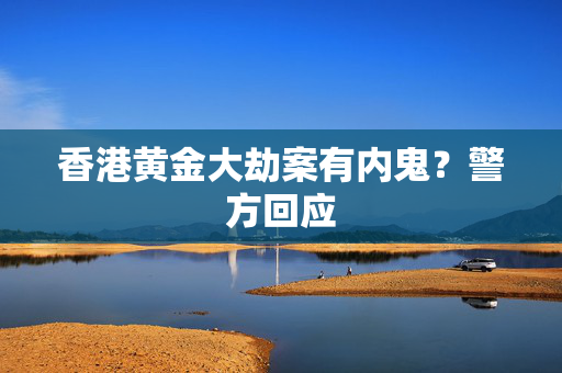 香港黄金大劫案有内鬼？警方回应