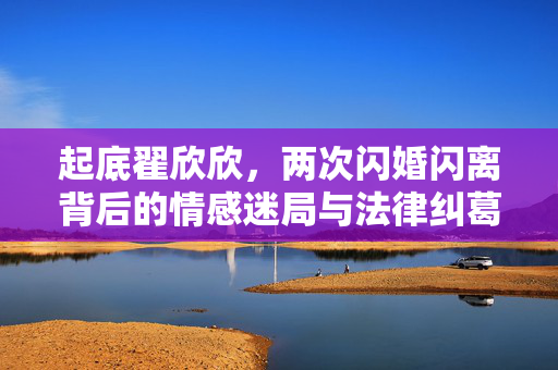 起底翟欣欣，两次闪婚闪离背后的情感迷局与法律纠葛