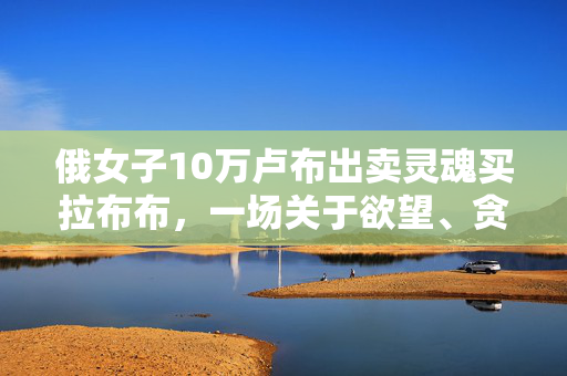 俄女子10万卢布出卖灵魂买拉布布，一场关于欲望、贪婪与自我救赎的悲剧