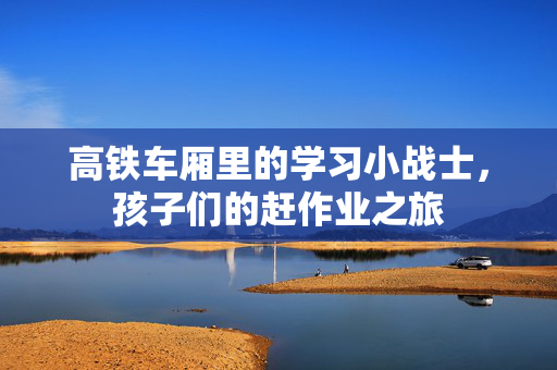 高铁车厢里的学习小战士，孩子们的赶作业之旅
