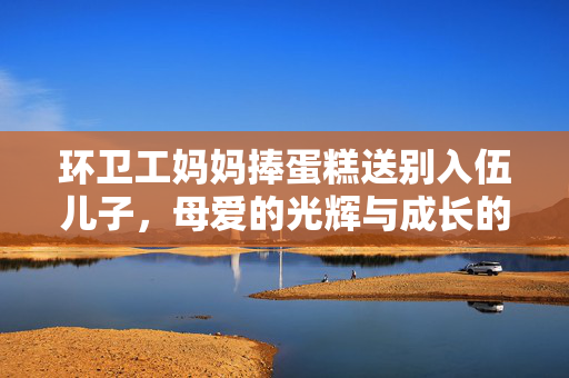 环卫工妈妈捧蛋糕送别入伍儿子，母爱的光辉与成长的蜕变