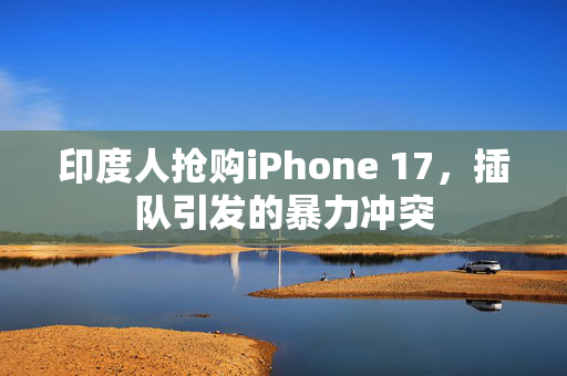 印度人抢购iPhone 17，插队引发的暴力冲突