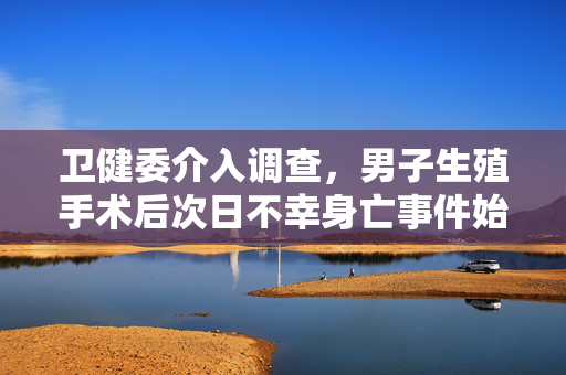 卫健委介入调查，男子生殖手术后次日不幸身亡事件始末