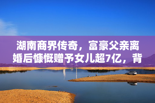 湖南商界传奇，富豪父亲离婚后慷慨赠予女儿超7亿，背后的温情与责任