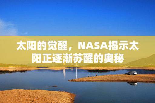 太阳的觉醒，NASA揭示太阳正逐渐苏醒的奥秘