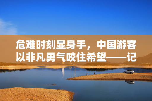 危难时刻显身手，中国游客以非凡勇气咬住希望——记一次惊心动魄的落水救援