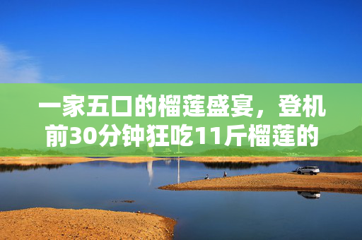一家五口的榴莲盛宴，登机前30分钟狂吃11斤榴莲的奇遇