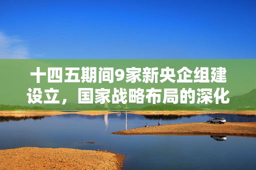 十四五期间9家新央企组建设立，国家战略布局的深化与未来展望