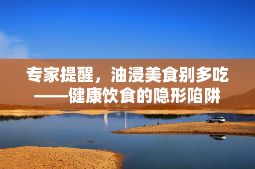 专家提醒，油浸美食别多吃——健康饮食的隐形陷阱